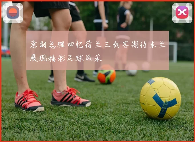 意副总理回忆荷兰三剑客期待米兰展现精彩足球风采