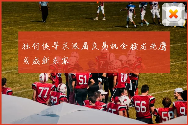 独行侠寻求浓眉交易机会猛龙老鹰或成新东家