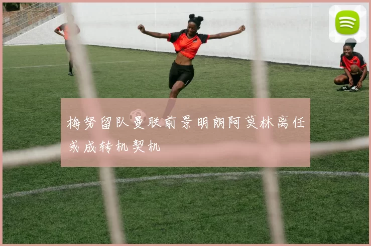 梅努留队曼联前景明朗阿莫林离任或成转机契机