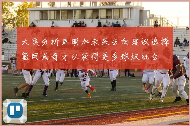 大莫分析库明加未来去向建议选择篮网或奇才以获得更多球权机会