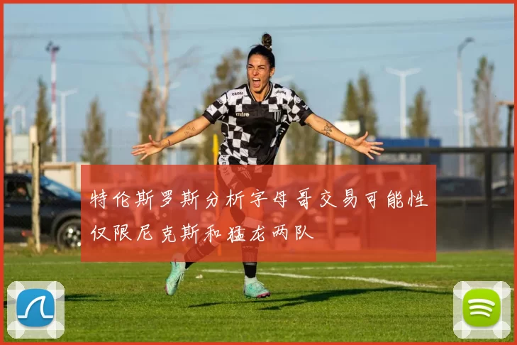 特伦斯罗斯分析字母哥交易可能性仅限尼克斯和猛龙两队