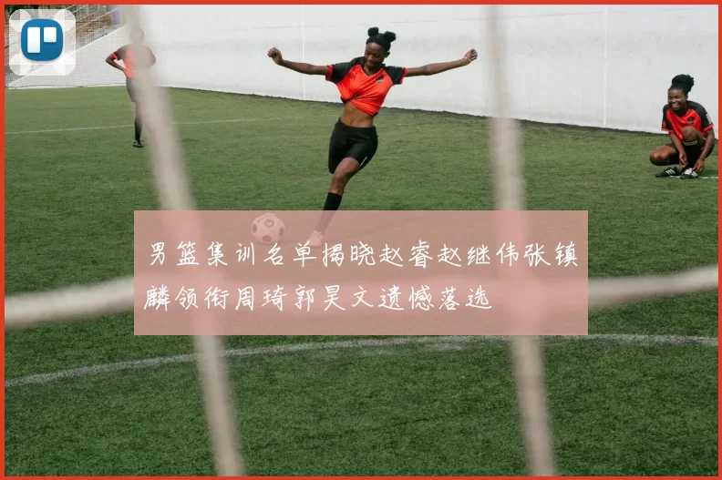 男篮集训名单揭晓赵睿赵继伟张镇麟领衔周琦郭昊文遗憾落选