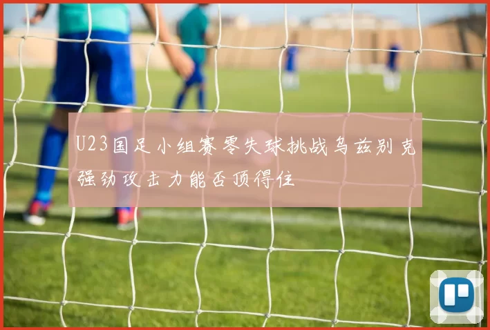 U23国足小组赛零失球挑战乌兹别克强劲攻击力能否顶得住