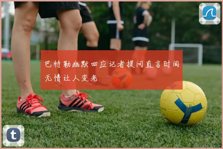 巴特勒幽默回应记者提问直言时间无情让人变老