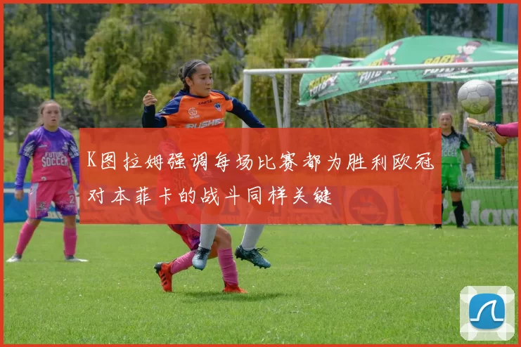 K图拉姆强调每场比赛都为胜利欧冠对本菲卡的战斗同样关键